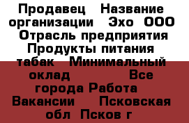 Продавец › Название организации ­ Эхо, ООО › Отрасль предприятия ­ Продукты питания, табак › Минимальный оклад ­ 27 000 - Все города Работа » Вакансии   . Псковская обл.,Псков г.